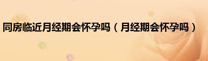 同房臨近月經(jīng)期會懷孕嗎（月經(jīng)期會懷孕嗎）