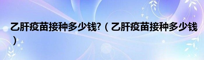 乙肝疫苗接種多少錢(qián)?（乙肝疫苗接種多少錢(qián)）