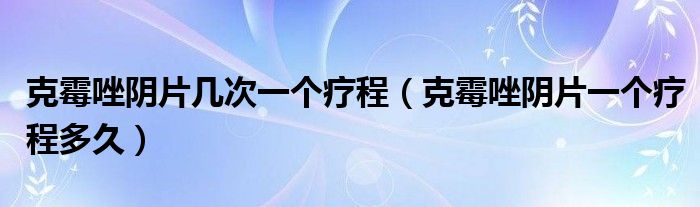 克霉唑陰片幾次一個(gè)療程（克霉唑陰片一個(gè)療程多久）