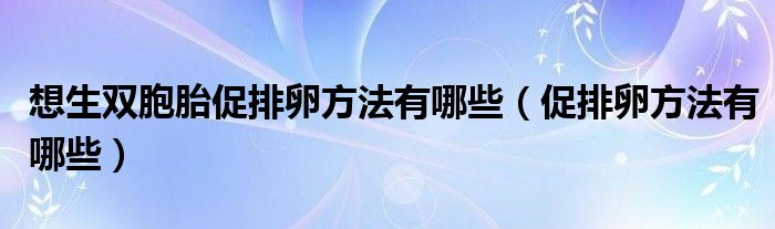 想生雙胞胎促排卵方法有哪些（促排卵方法有哪些）