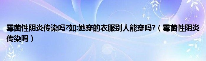 霉菌性陰炎傳染嗎?如:她穿的衣服別人能穿嗎?（霉菌性陰炎傳染嗎）