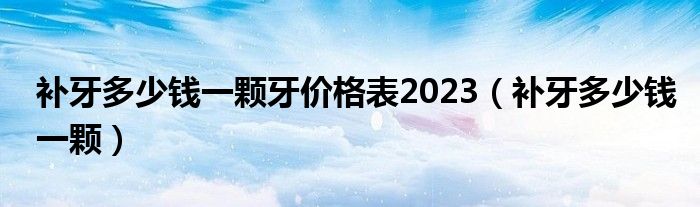 補(bǔ)牙多少錢一顆牙價(jià)格表2023（補(bǔ)牙多少錢一顆）