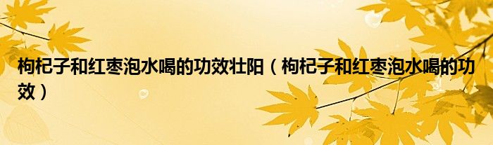 枸杞子和紅棗泡水喝的功效壯陽（枸杞子和紅棗泡水喝的功效）