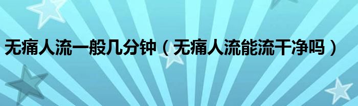 無痛人流一般幾分鐘（無痛人流能流干凈嗎）