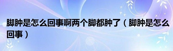 腳腫是怎么回事啊兩個(gè)腳都腫了（腳腫是怎么回事）