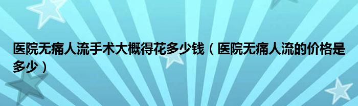 醫(yī)院無(wú)痛人流手術(shù)大概得花多少錢（醫(yī)院無(wú)痛人流的價(jià)格是多少）