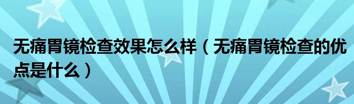 無痛胃鏡檢查效果怎么樣（無痛胃鏡檢查的優(yōu)點是什么）