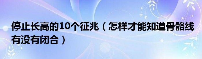 停止長(zhǎng)高的10個(gè)征兆（怎樣才能知道骨骼線(xiàn)有沒(méi)有閉合）