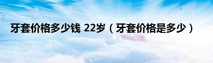 牙套價格多少錢 22歲（牙套價格是多少）