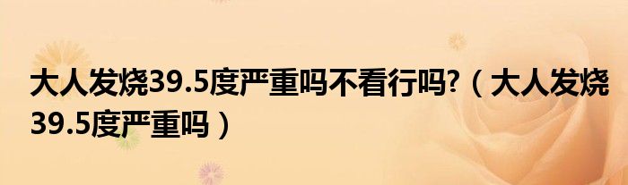 大人發(fā)燒39.5度嚴重嗎不看行嗎?（大人發(fā)燒39.5度嚴重嗎）