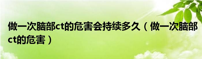 做一次腦部ct的危害會持續(xù)多久（做一次腦部ct的危害）