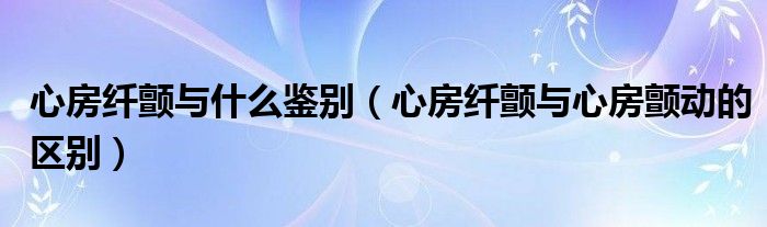 心房纖顫與什么鑒別（心房纖顫與心房顫動的區(qū)別）