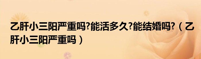 乙肝小三陽(yáng)嚴(yán)重嗎?能活多久?能結(jié)婚嗎?（乙肝小三陽(yáng)嚴(yán)重嗎）