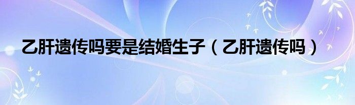 乙肝遺傳嗎要是結(jié)婚生子（乙肝遺傳嗎）