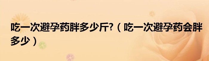 吃一次避孕藥胖多少斤?（吃一次避孕藥會胖多少）