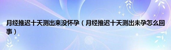 月經(jīng)推遲十天測(cè)出來(lái)沒(méi)懷孕（月經(jīng)推遲十天測(cè)出未孕怎么回事）