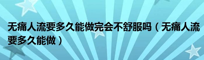 無痛人流要多久能做完會不舒服嗎（無痛人流要多久能做）