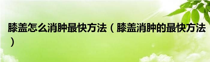 膝蓋怎么消腫最快方法（膝蓋消腫的最快方法）