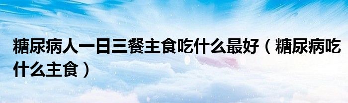 糖尿病人一日三餐主食吃什么最好（糖尿病吃什么主食）