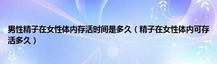 男性精子在女性體內(nèi)存活時間是多久（精子在女性體內(nèi)可存活多久）