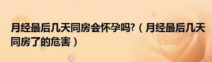 月經(jīng)最后幾天同房會(huì)懷孕嗎?（月經(jīng)最后幾天同房了的危害）