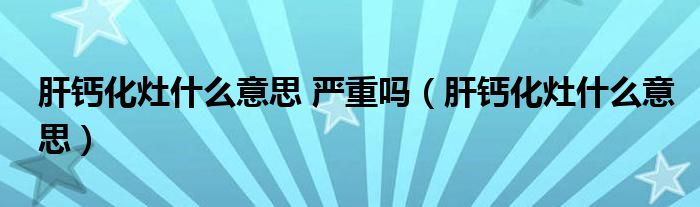 肝鈣化灶什么意思 嚴重嗎（肝鈣化灶什么意思）