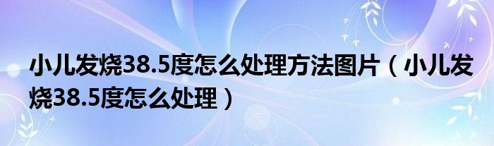 小兒發(fā)燒38.5度怎么處理方法圖片（小兒發(fā)燒38.5度怎么處理）