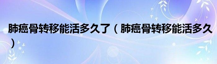 肺癌骨轉(zhuǎn)移能活多久了（肺癌骨轉(zhuǎn)移能活多久）