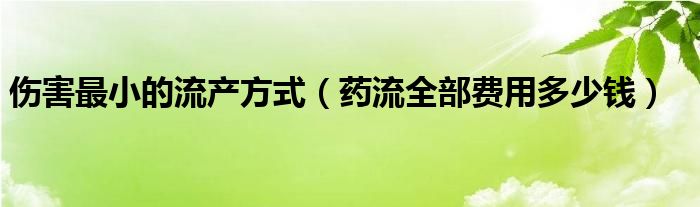 傷害最小的流產(chǎn)方式（藥流全部費(fèi)用多少錢）