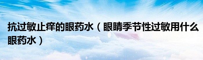 抗過(guò)敏止癢的眼藥水（眼睛季節(jié)性過(guò)敏用什么眼藥水）