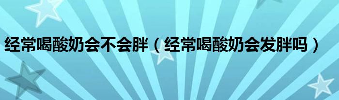 經(jīng)常喝酸奶會(huì)不會(huì)胖（經(jīng)常喝酸奶會(huì)發(fā)胖嗎）