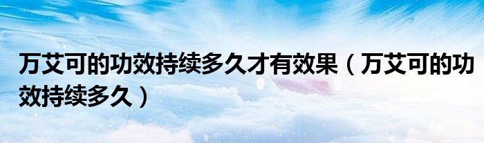 萬艾可的功效持續(xù)多久才有效果（萬艾可的功效持續(xù)多久）