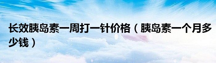 長效胰島素一周打一針價(jià)格（胰島素一個(gè)月多少錢）