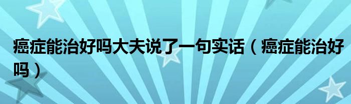 癌癥能治好嗎大夫說(shuō)了一句實(shí)話(huà)（癌癥能治好嗎）