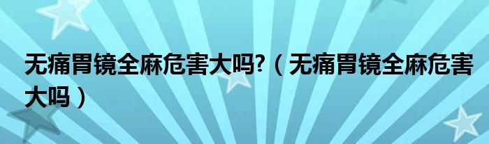 無(wú)痛胃鏡全麻危害大嗎?（無(wú)痛胃鏡全麻危害大嗎）