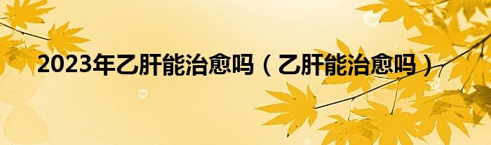 2023年乙肝能治愈嗎（乙肝能治愈嗎）