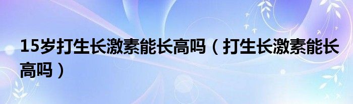 15歲打生長(zhǎng)激素能長(zhǎng)高嗎（打生長(zhǎng)激素能長(zhǎng)高嗎）