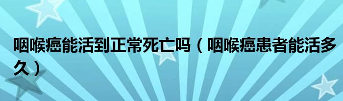 咽喉癌能活到正常死亡嗎（咽喉癌患者能活多久）