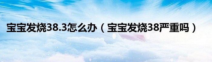 寶寶發(fā)燒38.3怎么辦（寶寶發(fā)燒38嚴重嗎）