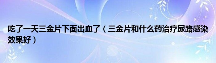 吃了一天三金片下面出血了（三金片和什么藥治療尿路感染效果好）