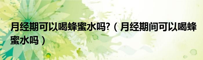 月經(jīng)期可以喝蜂蜜水嗎?（月經(jīng)期間可以喝蜂蜜水嗎）