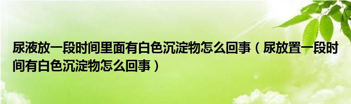 尿液放一段時(shí)間里面有白色沉淀物怎么回事（尿放置一段時(shí)間有白色沉淀物怎么回事）