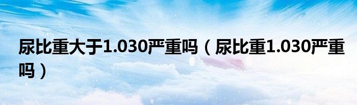 尿比重大于1.030嚴重嗎（尿比重1.030嚴重嗎）