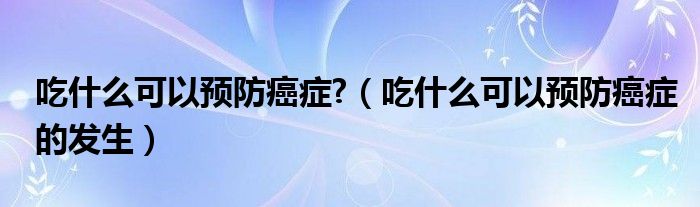 吃什么可以預防癌癥?（吃什么可以預防癌癥的發(fā)生）