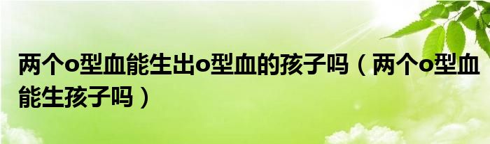 兩個(gè)o型血能生出o型血的孩子嗎（兩個(gè)o型血能生孩子嗎）