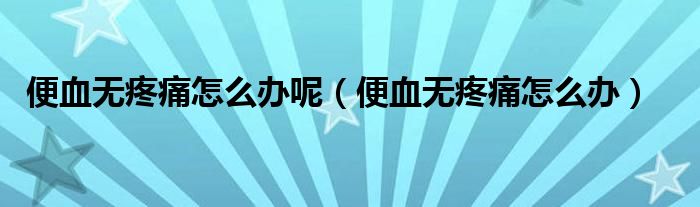 便血無疼痛怎么辦呢（便血無疼痛怎么辦）