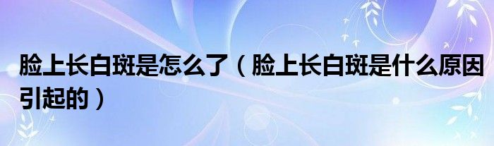 臉上長(zhǎng)白斑是怎么了（臉上長(zhǎng)白斑是什么原因引起的）