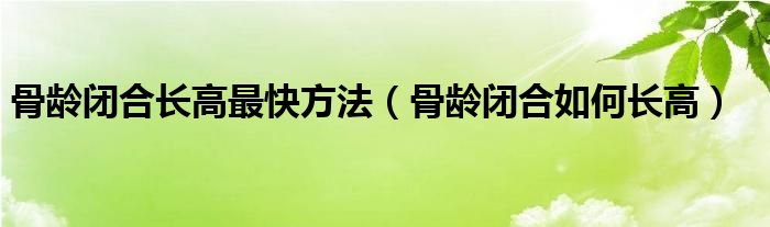 骨齡閉合長(zhǎng)高最快方法（骨齡閉合如何長(zhǎng)高）