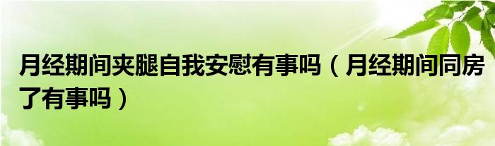 月經(jīng)期間夾腿自我安慰有事嗎（月經(jīng)期間同房了有事嗎）