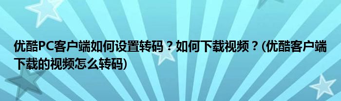 優(yōu)酷PC客戶端如何設置轉碼？如何下載視頻？(優(yōu)酷客戶端下載的視頻怎么轉碼)